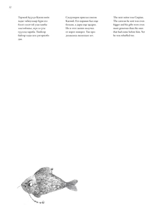 32
Тэрэнэй һүүлдэ Каспи ноён
хадаг табюулхаар бүри ехэ
бэлэг сэлэгтэй улаа хамбы
эльгээбэшье, мүн лэ үгы
гүүлээд хариба. Тииһээр
байтар хэды жэл үнгэршэбэ
даа.
Следующим прислал сватов
Каспий. Его караван был еще
больше, а дары еще щедрее.
Но и этот жених получил
от ворот поворот. Так про-
должалось несколько лет.
The next suitor was Caspian.
The caravan he sent was even
bigger and his gifts were even
more generous than the ones
that had come before him. Yet
he was rebuffed too.
 