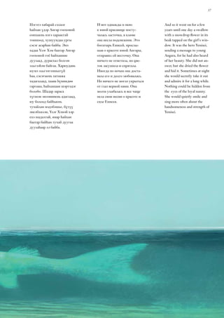 37
And so it went on for a few
years until one day a swallow
with a snowdrop flower in its
beak tapped on the girl’s win-
dow. It was the hero Yenisei,
sending a message to young
Angara, for he had also heard
of her beauty. She did not an-
swer, but she dried the flower
and hid it. Sometimes at night
she would secretly take it out
and admire it for a long while.
Nothing could be hidden from
the eyes of the loyal nanny.
She would quietly smile and
sing more often about the
handsomeness and strength of
Yenisei.
Нэгэтэ хабарай сэлмэг
һайхан үдэр Ангар гоохоной
сонхыень нэгэ хараасгай
тоншоод, хушуундаа ургы
сэсэг асарһан байба. Энэ
хадаа Үлэг Хэм баатар Ангар
гоохоной гоё һайханиие
дуулаад, дурасхал болгон
эльгээһэн байгаа. Харюудань
юумэ эльгээгээшьегүй
һаа, сэсэгыень хатаажа
хадагалаад, хааяа һүниндөө
гаргажа, һайхашаан шэртэдэг
болобо. Шадар зараса
хүгшэн энээнииень адаглаад,
юу болоод байһыень
тухайлан мэдэбэшье, бүтүү
энеэбхилэн, Үлэг Хэмэй хэр
ехэ шадалтай, ямар һайхан
баатар байһан тухай дуугаа
дуулаһаар лэ байба.
И вот однажды в окно
к юной красавице посту-
чалась ласточка, в клюве
она несла подснежник. Это
богатырь Енисей, прослы-
шав о красоте юной Ангары,
отправил ей весточку. Она
ничего не ответила, но цве-
ток засушила и спрятала.
Иногда по ночам она доста-
вала его и долго любовалась.
Но ничего не могло укрыться
от глаз верной няни. Она
молча улыбалась и все чаще
пела свои песни о красоте и
силе Енисея.
 