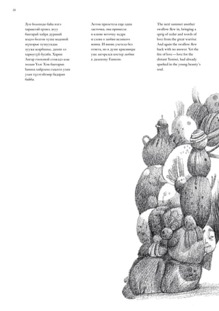 38
Зун болоходо баһа нэгэ
хараасгай ерэжэ, агуу
баатарай хайра дуранай
мэдээ болгон хуша модоной
мүшэрые хушуундаа
зуужа асарбашье, дахин лэ
харюугүй бусаба. Харин
Ангар гоохоной сээжэдэ алас
холын Үлэг Хэм баатарые
һанаха хайрлаха сэдьхэл улам
улам хүсэтэйгөөр бадаран
байба.
The next summer another
swallow flew in, bringing a
sprig of cedar and words of
love from the great warrior.
And again the swallow flew
back with no answer. Yet the
fire of love — love for the
distant Yenisei, had already
sparked in the young beauty’s
soul.
Летом прилетела еще одна
ласточка, она принесла
в клюве веточку кедра
и слова о любви великого
воина. И вновь улетела без
ответа, но в душе красавицы
уже загорелся костер любви
к далекому Енисею.
 