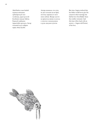 40
Абай Байгал хаан баабай
хадамда ошохыень
зүбшөөрхэгүй гэжэ
тухайлаад, дура хүсэлтэй
болоһоноо нюудаг байгаа.
Удангүй гурбадахи
хараасгайнь ерэхэдээ, Ангар
гоохоной хүсэл хайрын
харюу абаад бусаба.
Ангара понимала, что отец
не даст согласие на их брак,
поэтому скрывала от него
свою любовь. Вскоре ласточ-
ка прилетела вновь и улетела
с ответом о вспыхнувшем
в душе девушки чувстве.
But since Angara realized that
her father would never give his
consent to their marriage she
hid her love from Baikal. Soon
the swallow returned. And
this time it flew back with an
answer — Angara told Yenisei
of her love.
 