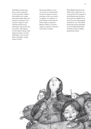 43
When Baikal found about the
traffic of the swallows he was
so incensed by the arrogance of
the bold groom that he prom-
ised to give his daughter away
to the next man who proposed.
And there he was. The elderly
Irtysh had sent his matchmak-
ers. Now Baikal shook hands
with them and the wedding
preparations started.
Абай Байгал баатар хаан
ерэжэ ошодог хараасгай
тухай дуулахадаа, хайрата
басаганайнь хүсэл дурые
нюусаар буляаһан зоригтой
хүбүүндэ уурлахын ехээр
уурлажа, түрүүлжэ хадаг
табихаяа ерэһэн хүндэ
зүбшөөржэ гэрлүүлхэб гэжэ
ама алдаба. Тэрэ дарыда
үтэлһэн Эршэс баатар хадаг
табюулха зониие эльгээбэ.
Абай Байгал хаан хэлэһэн
ёһоор зүбшөөржэ, хурим
түрэеэ тоблобо.
Но прознал Байкал о поле-
тах ласточек и, взбешенный
наглостью дерзкого жениха,
пообещал отдать дочь замуж
за первого, кто попросит ее
руки. Вскоре такой нашелся.
Сватов прислал дряхлый
Иртыш. Байкал со сватами
ударили по рукам, и началась
подготовка к свадьбе.
 