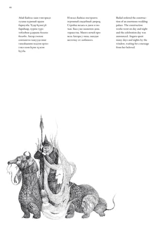 46
Baikal ordered the construc-
tion of an enormous wedding
palace. The construction
works went on day and night
and the celebration day was
announced. Angara spent
many days and nights by the
window, waiting for a message
from her beloved.
Абай Байгал хаан тэнгэридэ
тулама хуримай ордон
барюулба. Үдэр һүнигүй
бариһаар, хурим түрэ
тоблоһон үдэрынь болохо
болобо. Ангар гоохон
сонхынгоо хажууда инаг
гансаһаамни мэдээн ерэхэ
гэжэ олон һүни хүлеэн
һууба.
И велел Байкал построить
огромный свадебный дворец.
Стройка велась и днем и но-
чью. Был уже назначен день
торжества. Много ночей про-
вела Ангара у окна, ожидая
весточку от любимого.
 