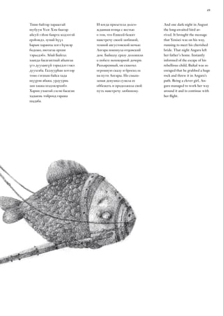 49
And one dark night in August
the long-awaited bird ar-
rived. It brought the message
that Yenisei was on his way,
running to meet his cherished
bride. That night Angara left
her father’s home. Instantly
informed of the escape of his
rebellious child, Baikal was so
enraged that he grabbed a huge
rock and threw it in Angara’s
path. Being a clever girl, An-
gara managed to work her way
around it and to continue with
her flight.
Тиин байтар хараасгай
шубуун Үлэг Хэм баатар
айсуй гэһэн баярта мэдээтэй
ерэһэндэ, зунай һүүл
һарын харанхы нэгэ һүнеэр
бодожо, нютагаа орхин
тэрьедэбэ. Абай Байгал
хаанда басагантнай абынгаа
үгэ дуулангүй тэрьедээ гэжэ
дуулгаба. Галзуурһан мэтээр
томо гэгшын байса хада
шүүрэн абажа, урдуурнь
зам хаажа шэдэжэрхибэ.
Харин ухаатай сэсэн басаган
хадыень тойроод гаража
шадаба.
И когда прилетела долго-
жданная птица с вестью
о том, что Енисей бежит
навстречу своей любимой,
темной августовской ночью
Ангара покинула отцовский
дом. Байкалу сразу доложили
о побеге непокорной дочери.
Разъяренный, он схватил
огромную скалу и бросил ее
на пути Ангары. Но смыш-
леная девушка сумела ее
оббежать и продолжила свой
путь навстречу любимому.
 