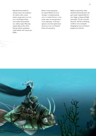 51
Baikal created many other
obstacles that he placed in An-
gara’s path: impenetrable for-
ests, boggy swamps and high
mountains. Yet she overcame
them all. And the swift flying
swallows were constantly
bringing her news of Yenisei’s
progress towards her.
Оргоһон басаганайнгаа
замынь хааха гэжэ шэрэнги
ой, хүбшэ тайга, намаг
намаа, үндэр хада уула гэхэ
мэтэ элдэб бартаа һаад
хэжэ ядаба. Басаганиинь
хуу дабаад гараа. Шуумар
хараасгайнууд Үлэг Хэм
баатар хүбүүн урдаһаань
гүйжэ ябана гэжэ мэдээсэжэ
байба.
Какие только преграды
не строил Байкал на пути
Ангары: то непроходимые
леса, то топкие болота, то вы-
сокие горы, но она преодоле-
ла все преграды. А быстро-
крылые ласточки приносили
ей вести о том, что Енисей
бежит ей навстречу.
 