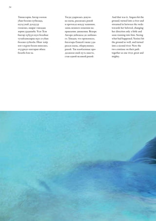 54
And that was it. Angara hit the
ground, turned into a river and
streamed in between the rocks
towards her beloved, changing
her direction only a little and
soon running into him. Seeing
what had happened, Yenisei hit
the ground as well, and turned
into a second river. Now the
two continue on their path
together as one river, great and
mighty.
Тиимсээрнь Ангар гоохон
уһан боложо хубилаад,
шулуунай дундуур
гоожожо, амараг гансадаа
зорин урдашаба. Үлэг Хэм
баатар хүбүүн юун болоһые
тухайламсаараа мүн лэ уһан
боложо хубилба. Инаг хоёр
нэгэ мүрэн болон ниилэжэ,
эгүүридэ хамтаран ябаха
болобо һэн ха.
Тогда ударилась девуш-
ка оземь, разлилась рекой
и протекла между камнями,
лишь немного изменив на-
правление движения. Вскоре
Ангара добежала до любимо-
го. Увидев, что произошло,
богатырь Енисей также уда-
рился оземь, обернувшись
рекой. Так влюбленные про-
должили свой путь вместе,
став одной великой рекой.
 