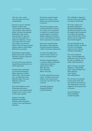 61
We would like to thank our
parents Svetlana and Vladimir,
our relatives and friends.
We wish to express our
gratitude to Konstantin
Kazakovich Khankhalayev for
the faith he has had in us, for
his support and his openness
to our ideas; the amazing
artist Zorikto Dorzhiev for the
priceless advice, inspiration
and constant support.
Our special thanks to the
Bronshteyn Gallery, the Ministry
of Culture of the Republic
of Buryatia and to Zhanna
Chimitovna Dymchikova.
We want to thank all
those, who has helped this
publication come to life and
become a possibility and
reality. Special thanks to:
Dmitry Garmayev & Jargal
Badagarov with publishing
project “Buryad-Mongol Nom”,
Mara Malanova,
Anna Nikitina,
Maria Khankhunova.
We will always be grateful
to those great artists who
have always been kind to us,
who inspired our work and
taught us a lot in person and
in absentia
Alexandra Dugarova,
Dmitry Budazhabe
& Dashi Namdakov.
Аба эжы, түрэл садан,
хани нүхэдтөө тон ехээр
таларханабди.
Бидэндэ этигэжэ, һанаһан
һанаан, һэдэһэн үйлэ
хэрэгыемнай дуратайгаар
хүлеэн абажа, ходо дэмжэжэ
ябадаг Ханхалаев Константин
Казаковичта доро дохин
мүргэнэбди. Саг үргэлжэ
үнэтэй сэнтэй зүбшэлөө
харамгүй хайрлажа, хэзээдэ
урма зориг бэлэглэн, хани
халуунаар ходо дэмжэжэ
байдаг бэлигтэй уран зурааша
Доржиев Зоригто ахайда һайн
һайханиие хүсэнэбди.
Бронштейнэй галерей, Буряад
Уласай соёлой яаман, Дымчикова
Жаннада тусагаар талархалаа
элирхэйлнэбди.
Тус ном хэбэлэхэдэ урагшаа
һанаатайгаар хамһалсажа, ехэ
хубита оруулһан
дизайнер Гармаев Дмитрий,
хэлэ шэнжэлээшэ Бадагаров
Жаргал түрүүтэй «Буряад-
Монгол Ном» хэблэлэй хамта
олон, мүн Никитина Анна,
Маланова Мара, Ханхунова
Марияда талархалаа
элирхэйлэе.
Һүн шэнги һайхан сагаан
һанаагаараа бидэниие
дэмжэжэ, урма зоригыемнай
бадаруулжа, ехэ юумэ заажа
үгэһэн уран зурааша
Дугарова Александра,
Будажабай Дмитрий,
Намдаков Даша ахатандаа
хододоо тон ехээр баярлажа
ябахабди.
ТАЛАРХАЛ БЛАГОДАРНОСТИ acknowledgements
Огромное спасибо нашим
родителям Светлане и Вла-
димиру, всем родственникам
и друзьям.
Особая благодарность Кон-
стантину Казаковичу Ханхала-
еву за веру в нас, поддержку
и открытость нашим идеям;
потрясающему художнику
Зорикто Доржиеву за ценные
советы, вдохновение и посто-
янную дружескую поддержку.
Отдельное спасибо Галерее
Бронштейн и Министерству
культуры Республики Бурятия
и Жанне Чимитовне Дымчиковой.
А также благодарим всех
замечательных людей, кто
помог в создании книги:
дизайнера Дмитрия Гармаева
и лингвиста Жаргала Бадагарова
с издательским проектом
«Буряад-Монгол Ном»,
Мару Маланову,
Анну Никитину,
Марию Ханхунову.
Спасибо прекрасным худож-
никам, которые всегда были
добры к нам, вдохновляли
и многому нас научили, очно
и заочно:
Александре Дугаровой,
Дмитрию Будажабэ
и Даши Намдакову.
 
