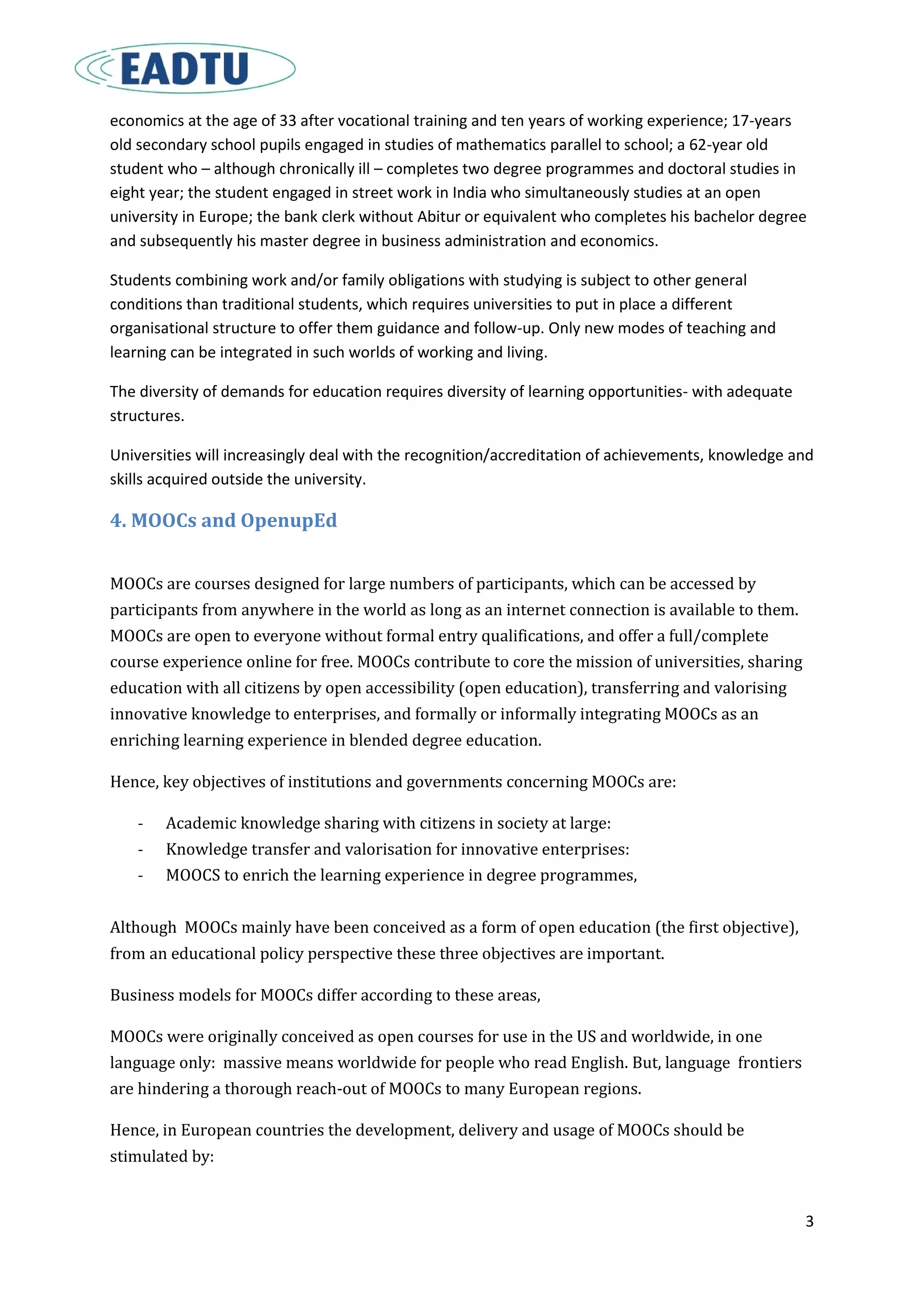 3
economics at the age of 33 after vocational training and ten years of working experience; 17-years
old secondary school pupils engaged in studies of mathematics parallel to school; a 62-year old
student who – although chronically ill – completes two degree programmes and doctoral studies in
eight year; the student engaged in street work in India who simultaneously studies at an open
university in Europe; the bank clerk without Abitur or equivalent who completes his bachelor degree
and subsequently his master degree in business administration and economics.
Students combining work and/or family obligations with studying is subject to other general
conditions than traditional students, which requires universities to put in place a different
organisational structure to offer them guidance and follow-up. Only new modes of teaching and
learning can be integrated in such worlds of working and living.
The diversity of demands for education requires diversity of learning opportunities- with adequate
structures.
Universities will increasingly deal with the recognition/accreditation of achievements, knowledge and
skills acquired outside the university.
4. MOOCs and OpenupEd
MOOCs are courses designed for large numbers of participants, which can be accessed by
participants from anywhere in the world as long as an internet connection is available to them.
MOOCs are open to everyone without formal entry qualifications, and offer a full/complete
course experience online for free. MOOCs contribute to core the mission of universities, sharing
education with all citizens by open accessibility (open education), transferring and valorising
innovative knowledge to enterprises, and formally or informally integrating MOOCs as an
enriching learning experience in blended degree education.
Hence, key objectives of institutions and governments concerning MOOCs are:
- Academic knowledge sharing with citizens in society at large:
- Knowledge transfer and valorisation for innovative enterprises:
- MOOCS to enrich the learning experience in degree programmes,
Although MOOCs mainly have been conceived as a form of open education (the first objective),
from an educational policy perspective these three objectives are important.
Business models for MOOCs differ according to these areas,
MOOCs were originally conceived as open courses for use in the US and worldwide, in one
language only: massive means worldwide for people who read English. But, language frontiers
are hindering a thorough reach-out of MOOCs to many European regions.
Hence, in European countries the development, delivery and usage of MOOCs should be
stimulated by:
 