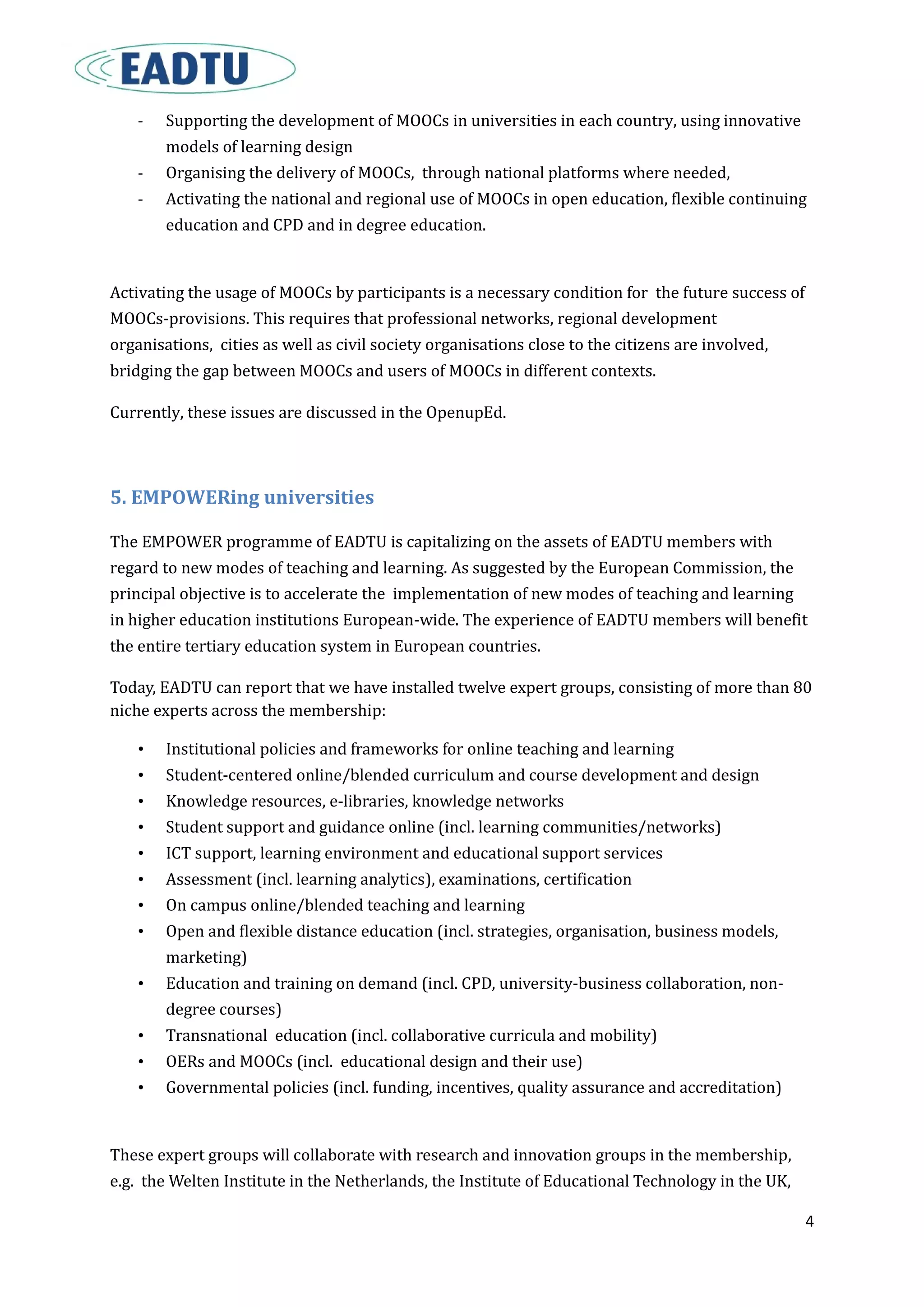 4
- Supporting the development of MOOCs in universities in each country, using innovative
models of learning design
- Organising the delivery of MOOCs, through national platforms where needed,
- Activating the national and regional use of MOOCs in open education, flexible continuing
education and CPD and in degree education.
Activating the usage of MOOCs by participants is a necessary condition for the future success of
MOOCs-provisions. This requires that professional networks, regional development
organisations, cities as well as civil society organisations close to the citizens are involved,
bridging the gap between MOOCs and users of MOOCs in different contexts.
Currently, these issues are discussed in the OpenupEd.
5. EMPOWERing universities
The EMPOWER programme of EADTU is capitalizing on the assets of EADTU members with
regard to new modes of teaching and learning. As suggested by the European Commission, the
principal objective is to accelerate the implementation of new modes of teaching and learning
in higher education institutions European-wide. The experience of EADTU members will benefit
the entire tertiary education system in European countries.
Today, EADTU can report that we have installed twelve expert groups, consisting of more than 80
niche experts across the membership:
• Institutional policies and frameworks for online teaching and learning
• Student-centered online/blended curriculum and course development and design
• Knowledge resources, e-libraries, knowledge networks
• Student support and guidance online (incl. learning communities/networks)
• ICT support, learning environment and educational support services
• Assessment (incl. learning analytics), examinations, certification
• On campus online/blended teaching and learning
• Open and flexible distance education (incl. strategies, organisation, business models,
marketing)
• Education and training on demand (incl. CPD, university-business collaboration, non-
degree courses)
• Transnational education (incl. collaborative curricula and mobility)
• OERs and MOOCs (incl. educational design and their use)
• Governmental policies (incl. funding, incentives, quality assurance and accreditation)
These expert groups will collaborate with research and innovation groups in the membership,
e.g. the Welten Institute in the Netherlands, the Institute of Educational Technology in the UK,
 