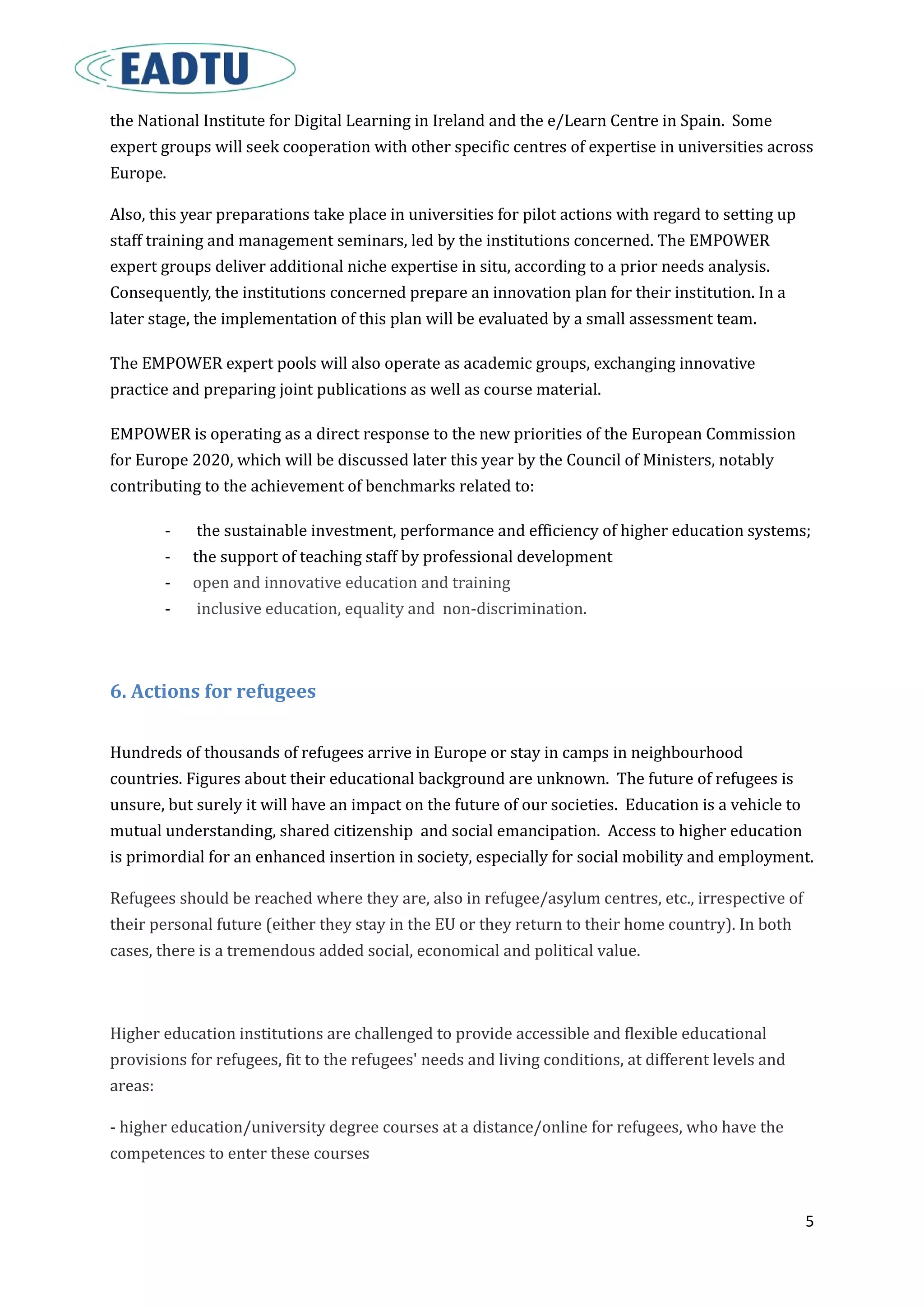 5
the National Institute for Digital Learning in Ireland and the e/Learn Centre in Spain. Some
expert groups will seek cooperation with other specific centres of expertise in universities across
Europe.
Also, this year preparations take place in universities for pilot actions with regard to setting up
staff training and management seminars, led by the institutions concerned. The EMPOWER
expert groups deliver additional niche expertise in situ, according to a prior needs analysis.
Consequently, the institutions concerned prepare an innovation plan for their institution. In a
later stage, the implementation of this plan will be evaluated by a small assessment team.
The EMPOWER expert pools will also operate as academic groups, exchanging innovative
practice and preparing joint publications as well as course material.
EMPOWER is operating as a direct response to the new priorities of the European Commission
for Europe 2020, which will be discussed later this year by the Council of Ministers, notably
contributing to the achievement of benchmarks related to:
- the sustainable investment, performance and efficiency of higher education systems;
- the support of teaching staff by professional development
- open and innovative education and training
- inclusive education, equality and non-discrimination.
6. Actions for refugees
Hundreds of thousands of refugees arrive in Europe or stay in camps in neighbourhood
countries. Figures about their educational background are unknown. The future of refugees is
unsure, but surely it will have an impact on the future of our societies. Education is a vehicle to
mutual understanding, shared citizenship and social emancipation. Access to higher education
is primordial for an enhanced insertion in society, especially for social mobility and employment.
Refugees should be reached where they are, also in refugee/asylum centres, etc., irrespective of
their personal future (either they stay in the EU or they return to their home country). In both
cases, there is a tremendous added social, economical and political value.
Higher education institutions are challenged to provide accessible and flexible educational
provisions for refugees, fit to the refugees' needs and living conditions, at different levels and
areas:
- higher education/university degree courses at a distance/online for refugees, who have the
competences to enter these courses
 