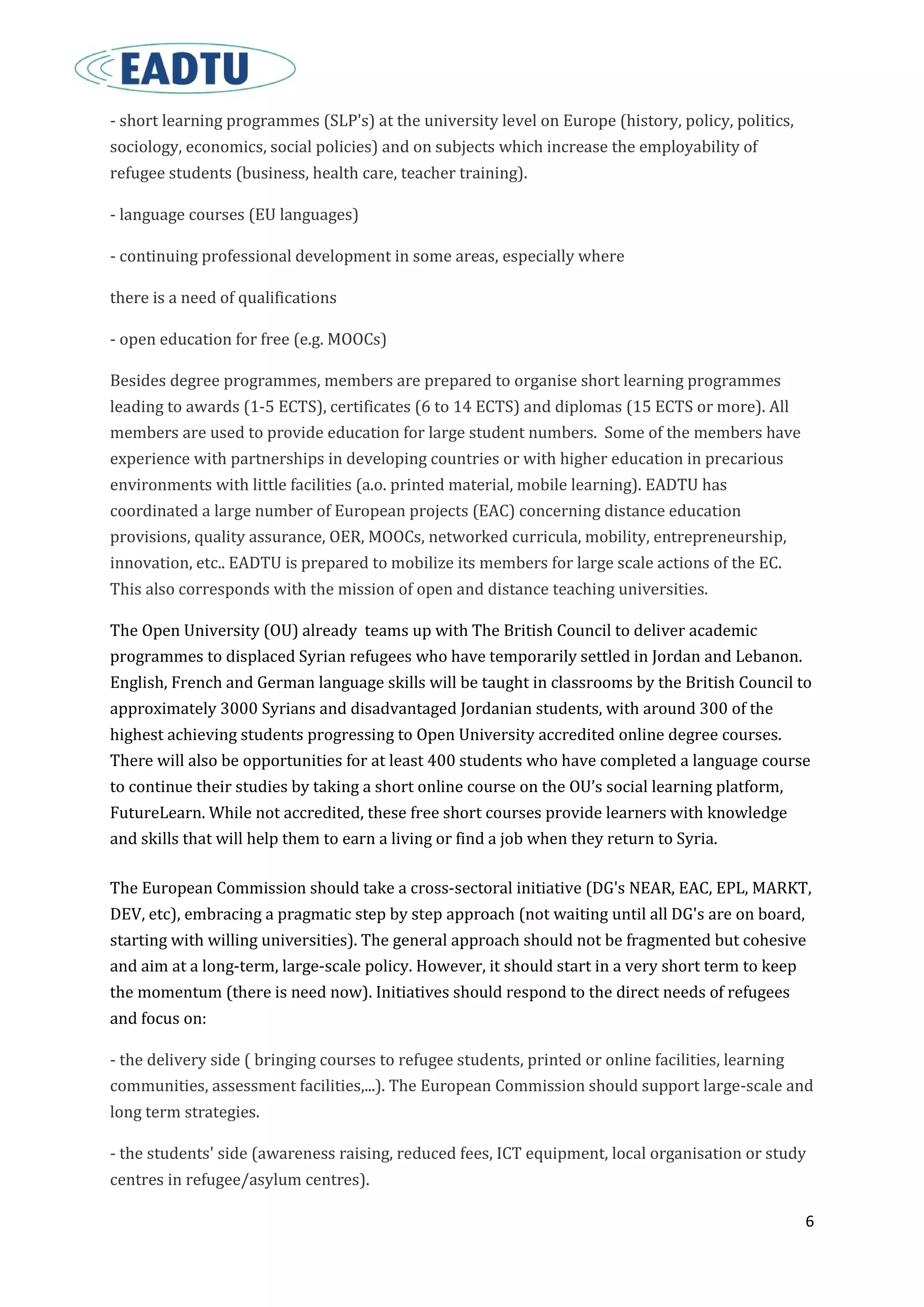 6
- short learning programmes (SLP's) at the university level on Europe (history, policy, politics,
sociology, economics, social policies) and on subjects which increase the employability of
refugee students (business, health care, teacher training).
- language courses (EU languages)
- continuing professional development in some areas, especially where
there is a need of qualifications
- open education for free (e.g. MOOCs)
Besides degree programmes, members are prepared to organise short learning programmes
leading to awards (1-5 ECTS), certificates (6 to 14 ECTS) and diplomas (15 ECTS or more). All
members are used to provide education for large student numbers. Some of the members have
experience with partnerships in developing countries or with higher education in precarious
environments with little facilities (a.o. printed material, mobile learning). EADTU has
coordinated a large number of European projects (EAC) concerning distance education
provisions, quality assurance, OER, MOOCs, networked curricula, mobility, entrepreneurship,
innovation, etc.. EADTU is prepared to mobilize its members for large scale actions of the EC.
This also corresponds with the mission of open and distance teaching universities.
The Open University (OU) already teams up with The British Council to deliver academic
programmes to displaced Syrian refugees who have temporarily settled in Jordan and Lebanon.
English, French and German language skills will be taught in classrooms by the British Council to
approximately 3000 Syrians and disadvantaged Jordanian students, with around 300 of the
highest achieving students progressing to Open University accredited online degree courses.
There will also be opportunities for at least 400 students who have completed a language course
to continue their studies by taking a short online course on the OU’s social learning platform,
FutureLearn. While not accredited, these free short courses provide learners with knowledge
and skills that will help them to earn a living or find a job when they return to Syria.
The European Commission should take a cross-sectoral initiative (DG's NEAR, EAC, EPL, MARKT,
DEV, etc), embracing a pragmatic step by step approach (not waiting until all DG's are on board,
starting with willing universities). The general approach should not be fragmented but cohesive
and aim at a long-term, large-scale policy. However, it should start in a very short term to keep
the momentum (there is need now). Initiatives should respond to the direct needs of refugees
and focus on:
- the delivery side ( bringing courses to refugee students, printed or online facilities, learning
communities, assessment facilities,...). The European Commission should support large-scale and
long term strategies.
- the students' side (awareness raising, reduced fees, ICT equipment, local organisation or study
centres in refugee/asylum centres).
 