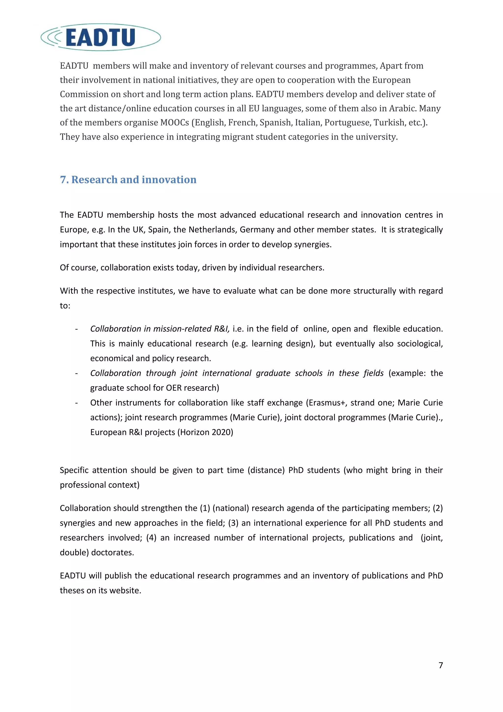 7
EADTU members will make and inventory of relevant courses and programmes, Apart from
their involvement in national initiatives, they are open to cooperation with the European
Commission on short and long term action plans. EADTU members develop and deliver state of
the art distance/online education courses in all EU languages, some of them also in Arabic. Many
of the members organise MOOCs (English, French, Spanish, Italian, Portuguese, Turkish, etc.).
They have also experience in integrating migrant student categories in the university.
7. Research and innovation
The EADTU membership hosts the most advanced educational research and innovation centres in
Europe, e.g. In the UK, Spain, the Netherlands, Germany and other member states. It is strategically
important that these institutes join forces in order to develop synergies.
Of course, collaboration exists today, driven by individual researchers.
With the respective institutes, we have to evaluate what can be done more structurally with regard
to:
- Collaboration in mission-related R&I, i.e. in the field of online, open and flexible education.
This is mainly educational research (e.g. learning design), but eventually also sociological,
economical and policy research.
- Collaboration through joint international graduate schools in these fields (example: the
graduate school for OER research)
- Other instruments for collaboration like staff exchange (Erasmus+, strand one; Marie Curie
actions); joint research programmes (Marie Curie), joint doctoral programmes (Marie Curie).,
European R&I projects (Horizon 2020)
Specific attention should be given to part time (distance) PhD students (who might bring in their
professional context)
Collaboration should strengthen the (1) (national) research agenda of the participating members; (2)
synergies and new approaches in the field; (3) an international experience for all PhD students and
researchers involved; (4) an increased number of international projects, publications and (joint,
double) doctorates.
EADTU will publish the educational research programmes and an inventory of publications and PhD
theses on its website.
 
