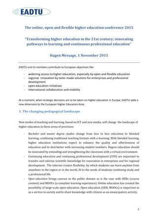 1
The online, open and flexible higher education conference 2015
“Transforming higher education in the 21st century; innovating
pathways to learning and continuous professional education”
Hagen Message, 1 November 2015
EADTU and its members contribute to European objectives like:
- widening access to higher education, especially by open and flexible education
- regional innovation by tailor-made solutions for enterprises and professional
development
- open education initiatives
- international collaboration and mobility
At a moment, when strategic decisions are to be taken on Higher education in Europe, EADTU adds a
new dimension to the European Higher Education Area.
1. The changing pedagogical landscape
New modes of teaching and learning, based on ICT and new media, will change the landscape of
higher education in three areas of provision:
- Bachelor and master degree studies change from face to face education to blended
learning, combining traditional teaching formats with e-learning. With blended learning,
higher education institutions expect to enhance the quality and effectiveness of
education and to deal better with increasing student numbers. Degree education should
be innovated by extending and strengthening the classroom with a virtual environment.
- Continuing education and continuing professional development (CPD) are important to
transfer and valorise scientific knowledge for innovation in enterprises and for regional
development. The internet creates flexibility, by which students can learn anytime from
anywhere in the region or in the world, fit to the needs of students combining study and
a professional life.
- Open education brings courses to the public domain as is the case with OERs (course
content) and MOOCs (a complete learning experience). Online education has created the
possibility of large-scale open education. Open education (OER, MOOCs) is important to
as a service to society and to share knowledge with citizens as an emancipatory activity.
 