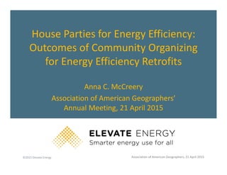 ©2015 Elevate Energy
House Parties for Energy Efficiency:
Outcomes of Community Organizing
for Energy Efficiency Retrofits
Anna C. McCreery
Association of American Geographers’
Annual Meeting, 21 April 2015
Association of American Geographers, 21 April 2015
 