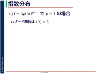2015年度秋学期 
A.Asano,KansaiUniv.
指数分布
で p = 1 の場合
との関係が得られます。
l(t) = λp(λt)p−1
代入すると，
exp −
t
0
λp(λu)p−1
du
exp − [(λu)p
]u=t
u=0 = exp (−(λt)p
)
1 − S(t) = 1 − exp (−(λt)p
)
ます。このような累積分布関数をもつ確率分布をワイブル
と p の２つのパラメータがあります。 λ が大きいとハザ
ハザード関数は式からハザード関数は l(t) = λ と時刻に依存しない定数
ても，死亡する危険は一定」「機械の故障率は，時間に関
す。このとき (9) 式から
) = 1 − e−λt
(12)
率分布を指数分布とよびます。指数分布は，「どの時刻に
その後一定時間内に死亡するものの割合は，常に同じ」
名です。原子核は，どの時刻においても，その時点で存
 