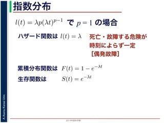 2015年度秋学期 
A.Asano,KansaiUniv.
指数分布
で p = 1 の場合
との関係が得られます。
l(t) = λp(λt)p−1
代入すると，
exp −
t
0
λp(λu)p−1
du
exp − [(λu)p
]u=t
u=0 = exp (−(λt)p
)
1 − S(t) = 1 − exp (−(λt)p
)
ます。このような累積分布関数をもつ確率分布をワイブル
と p の２つのパラメータがあります。 λ が大きいとハザ
死亡・故障する危険が
時刻によらず一定
［偶発故障］
ハザード関数は式からハザード関数は l(t) = λ と時刻に依存しない定数
ても，死亡する危険は一定」「機械の故障率は，時間に関
す。このとき (9) 式から
) = 1 − e−λt
(12)
率分布を指数分布とよびます。指数分布は，「どの時刻に
その後一定時間内に死亡するものの割合は，常に同じ」
名です。原子核は，どの時刻においても，その時点で存
累積分布関数は
= 1 の場合を考えると，(8) 式からハザード関数は l(t) = λ と時刻
誕生からいくら時間がたっても，死亡する危険は一定」「機械の故
故障）」ということになります。このとき (9) 式から
F(t) = 1 − e−λt
ような累積分布関数をもつ確率分布を指数分布とよびます。指数分
点で生存している個体のうちその後一定時間内に死亡するものの
の分布を表します。
，原子核の崩壊のモデルが有名です。原子核は，どの時刻において
ち一定の割合が崩壊すると考えられているので，ある時刻に残って
F(t) = 1 − e−λt
うな累積分布関数をもつ確率分布を指数分布とよびます。指数分布
で生存している個体のうちその後一定時間内に死亡するものの割
分布を表します。
原子核の崩壊のモデルが有名です。原子核は，どの時刻において
一定の割合が崩壊すると考えられているので，ある時刻に残ってい
) は指数分布で表現でき，(12) 式から
S(t) = e−λt
存在した原子核の数が半分になる時刻 t′ を考えてみましょう。こ
′ 1
生存関数は
 