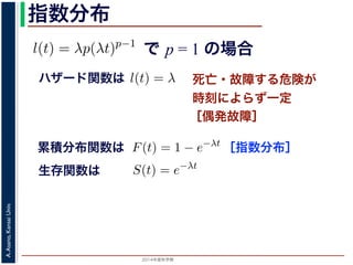 2015年度秋学期 
A.Asano,KansaiUniv.
指数分布
で p = 1 の場合
との関係が得られます。
l(t) = λp(λt)p−1
代入すると，
exp −
t
0
λp(λu)p−1
du
exp − [(λu)p
]u=t
u=0 = exp (−(λt)p
)
1 − S(t) = 1 − exp (−(λt)p
)
ます。このような累積分布関数をもつ確率分布をワイブル
と p の２つのパラメータがあります。 λ が大きいとハザ
死亡・故障する危険が
時刻によらず一定
［偶発故障］
ハザード関数は式からハザード関数は l(t) = λ と時刻に依存しない定数
ても，死亡する危険は一定」「機械の故障率は，時間に関
す。このとき (9) 式から
) = 1 − e−λt
(12)
率分布を指数分布とよびます。指数分布は，「どの時刻に
その後一定時間内に死亡するものの割合は，常に同じ」
名です。原子核は，どの時刻においても，その時点で存
［指数分布］累積分布関数は
= 1 の場合を考えると，(8) 式からハザード関数は l(t) = λ と時刻
誕生からいくら時間がたっても，死亡する危険は一定」「機械の故
故障）」ということになります。このとき (9) 式から
F(t) = 1 − e−λt
ような累積分布関数をもつ確率分布を指数分布とよびます。指数分
点で生存している個体のうちその後一定時間内に死亡するものの
の分布を表します。
，原子核の崩壊のモデルが有名です。原子核は，どの時刻において
ち一定の割合が崩壊すると考えられているので，ある時刻に残って
F(t) = 1 − e−λt
うな累積分布関数をもつ確率分布を指数分布とよびます。指数分布
で生存している個体のうちその後一定時間内に死亡するものの割
分布を表します。
原子核の崩壊のモデルが有名です。原子核は，どの時刻において
一定の割合が崩壊すると考えられているので，ある時刻に残ってい
) は指数分布で表現でき，(12) 式から
S(t) = e−λt
存在した原子核の数が半分になる時刻 t′ を考えてみましょう。こ
′ 1
生存関数は
 