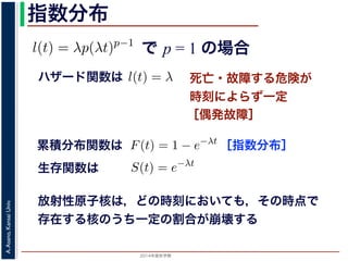 2015年度秋学期 
A.Asano,KansaiUniv.
指数分布
で p = 1 の場合
との関係が得られます。
l(t) = λp(λt)p−1
代入すると，
exp −
t
0
λp(λu)p−1
du
exp − [(λu)p
]u=t
u=0 = exp (−(λt)p
)
1 − S(t) = 1 − exp (−(λt)p
)
ます。このような累積分布関数をもつ確率分布をワイブル
と p の２つのパラメータがあります。 λ が大きいとハザ
死亡・故障する危険が
時刻によらず一定
［偶発故障］
ハザード関数は式からハザード関数は l(t) = λ と時刻に依存しない定数
ても，死亡する危険は一定」「機械の故障率は，時間に関
す。このとき (9) 式から
) = 1 − e−λt
(12)
率分布を指数分布とよびます。指数分布は，「どの時刻に
その後一定時間内に死亡するものの割合は，常に同じ」
名です。原子核は，どの時刻においても，その時点で存
［指数分布］累積分布関数は
= 1 の場合を考えると，(8) 式からハザード関数は l(t) = λ と時刻
誕生からいくら時間がたっても，死亡する危険は一定」「機械の故
故障）」ということになります。このとき (9) 式から
F(t) = 1 − e−λt
ような累積分布関数をもつ確率分布を指数分布とよびます。指数分
点で生存している個体のうちその後一定時間内に死亡するものの
の分布を表します。
，原子核の崩壊のモデルが有名です。原子核は，どの時刻において
ち一定の割合が崩壊すると考えられているので，ある時刻に残って
F(t) = 1 − e−λt
うな累積分布関数をもつ確率分布を指数分布とよびます。指数分布
で生存している個体のうちその後一定時間内に死亡するものの割
分布を表します。
原子核の崩壊のモデルが有名です。原子核は，どの時刻において
一定の割合が崩壊すると考えられているので，ある時刻に残ってい
) は指数分布で表現でき，(12) 式から
S(t) = e−λt
存在した原子核の数が半分になる時刻 t′ を考えてみましょう。こ
′ 1
生存関数は
放射性原子核は，どの時刻においても，その時点で
存在する核のうち一定の割合が崩壊する
 