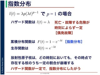 2015年度秋学期 
A.Asano,KansaiUniv.
指数分布
で p = 1 の場合
との関係が得られます。
l(t) = λp(λt)p−1
代入すると，
exp −
t
0
λp(λu)p−1
du
exp − [(λu)p
]u=t
u=0 = exp (−(λt)p
)
1 − S(t) = 1 − exp (−(λt)p
)
ます。このような累積分布関数をもつ確率分布をワイブル
と p の２つのパラメータがあります。 λ が大きいとハザ
死亡・故障する危険が
時刻によらず一定
［偶発故障］
ハザード関数は式からハザード関数は l(t) = λ と時刻に依存しない定数
ても，死亡する危険は一定」「機械の故障率は，時間に関
す。このとき (9) 式から
) = 1 − e−λt
(12)
率分布を指数分布とよびます。指数分布は，「どの時刻に
その後一定時間内に死亡するものの割合は，常に同じ」
名です。原子核は，どの時刻においても，その時点で存
［指数分布］累積分布関数は
= 1 の場合を考えると，(8) 式からハザード関数は l(t) = λ と時刻
誕生からいくら時間がたっても，死亡する危険は一定」「機械の故
故障）」ということになります。このとき (9) 式から
F(t) = 1 − e−λt
ような累積分布関数をもつ確率分布を指数分布とよびます。指数分
点で生存している個体のうちその後一定時間内に死亡するものの
の分布を表します。
，原子核の崩壊のモデルが有名です。原子核は，どの時刻において
ち一定の割合が崩壊すると考えられているので，ある時刻に残って
F(t) = 1 − e−λt
うな累積分布関数をもつ確率分布を指数分布とよびます。指数分布
で生存している個体のうちその後一定時間内に死亡するものの割
分布を表します。
原子核の崩壊のモデルが有名です。原子核は，どの時刻において
一定の割合が崩壊すると考えられているので，ある時刻に残ってい
) は指数分布で表現でき，(12) 式から
S(t) = e−λt
存在した原子核の数が半分になる時刻 t′ を考えてみましょう。こ
′ 1
生存関数は
放射性原子核は，どの時刻においても，その時点で
存在する核のうち一定の割合が崩壊する
ハザード関数が一定で，指数分布にしたがう
 