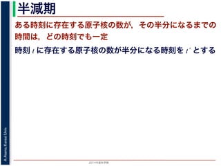 2015年度秋学期 
A.Asano,KansaiUniv.
半減期
ある時刻に存在する原子核の数が，その半分になるまでの
時間は，どの時刻でも一定
時刻 t に存在する原子核の数が半分になる時刻を t´ とする
 