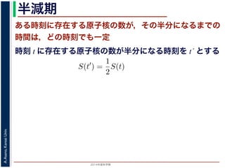 2015年度秋学期 
A.Asano,KansaiUniv.
半減期
ある時刻に存在する原子核の数が，その半分になるまでの
時間は，どの時刻でも一定
時刻 t に存在する原子核の数が半分になる時刻を t´ とする
S(t) = e−λt
存在した原子核の数が半分になる時刻 t′ を考えてみましょう。このと
S(t′
) =
1
2
S(t)
，(13) 式から
e−λt′
=
1
2
e−λt
をとると
−λt′
= − log 2 − λt
t′
− t =
log 2
λ
 