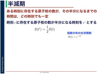 2015年度秋学期 
A.Asano,KansaiUniv.
半減期
ある時刻に存在する原子核の数が，その半分になるまでの
時間は，どの時刻でも一定
指数分布の生存関数
時刻 t に存在する原子核の数が半分になる時刻を t´ とする
S(t) = e−λt
存在した原子核の数が半分になる時刻 t′ を考えてみましょう。このと
S(t′
) =
1
2
S(t)
，(13) 式から
e−λt′
=
1
2
e−λt
をとると
−λt′
= − log 2 − λt
t′
− t =
log 2
λ
F(t) = 1 − e−λt
となります。このような累積分布関数をもつ確率分布を指数分布とよびま
おいても，その時点で生存している個体のうちその後一定時間内に死亡す
という場合の寿命の分布を表します。
この例としては，原子核の崩壊のモデルが有名です。原子核は，どの時
在する原子核のうち一定の割合が崩壊すると考えられているので，ある時刻
すなわち生存関数 S(t) は指数分布で表現でき，(12) 式から
S(t) = e−λt
となります。
ここで，時刻 t に存在した原子核の数が半分になる時刻 t′ を考えてみま
S(t′
) =
1
2
S(t)
がなりたちますから，(13) 式から
e−λt′
=
1
2
e−λt
となり，両辺の対数をとると
 