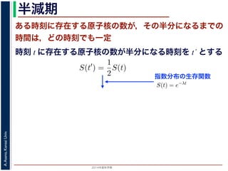 2015年度秋学期 
A.Asano,KansaiUniv.
半減期
ある時刻に存在する原子核の数が，その半分になるまでの
時間は，どの時刻でも一定
指数分布の生存関数
時刻 t に存在する原子核の数が半分になる時刻を t´ とする
S(t) = e−λt
存在した原子核の数が半分になる時刻 t′ を考えてみましょう。このと
S(t′
) =
1
2
S(t)
，(13) 式から
e−λt′
=
1
2
e−λt
をとると
−λt′
= − log 2 − λt
t′
− t =
log 2
λ
F(t) = 1 − e−λt
となります。このような累積分布関数をもつ確率分布を指数分布とよびま
おいても，その時点で生存している個体のうちその後一定時間内に死亡す
という場合の寿命の分布を表します。
この例としては，原子核の崩壊のモデルが有名です。原子核は，どの時
在する原子核のうち一定の割合が崩壊すると考えられているので，ある時刻
すなわち生存関数 S(t) は指数分布で表現でき，(12) 式から
S(t) = e−λt
となります。
ここで，時刻 t に存在した原子核の数が半分になる時刻 t′ を考えてみま
S(t′
) =
1
2
S(t)
がなりたちますから，(13) 式から
e−λt′
=
1
2
e−λt
となり，両辺の対数をとると
 