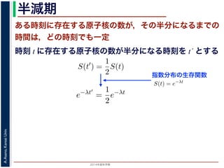 2015年度秋学期 
A.Asano,KansaiUniv.
半減期
ある時刻に存在する原子核の数が，その半分になるまでの
時間は，どの時刻でも一定
指数分布の生存関数
時刻 t に存在する原子核の数が半分になる時刻を t´ とする
S(t) = e−λt
存在した原子核の数が半分になる時刻 t′ を考えてみましょう。このと
S(t′
) =
1
2
S(t)
，(13) 式から
e−λt′
=
1
2
e−λt
をとると
−λt′
= − log 2 − λt
t′
− t =
log 2
λ
F(t) = 1 − e−λt
となります。このような累積分布関数をもつ確率分布を指数分布とよびま
おいても，その時点で生存している個体のうちその後一定時間内に死亡す
という場合の寿命の分布を表します。
この例としては，原子核の崩壊のモデルが有名です。原子核は，どの時
在する原子核のうち一定の割合が崩壊すると考えられているので，ある時刻
すなわち生存関数 S(t) は指数分布で表現でき，(12) 式から
S(t) = e−λt
となります。
ここで，時刻 t に存在した原子核の数が半分になる時刻 t′ を考えてみま
S(t′
) =
1
2
S(t)
がなりたちますから，(13) 式から
e−λt′
=
1
2
e−λt
となり，両辺の対数をとると
S(t) = e−λt
在した原子核の数が半分になる時刻 t′ を考えてみましょう。この
S(t′
) =
1
2
S(t)
(13) 式から
e−λt′
=
1
2
e−λt
とると
−λt′
= − log 2 − λt
t′
− t =
log 2
λ
 