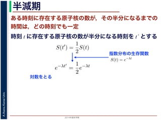 2015年度秋学期 
A.Asano,KansaiUniv.
半減期
ある時刻に存在する原子核の数が，その半分になるまでの
時間は，どの時刻でも一定
指数分布の生存関数
時刻 t に存在する原子核の数が半分になる時刻を t´ とする
S(t) = e−λt
存在した原子核の数が半分になる時刻 t′ を考えてみましょう。このと
S(t′
) =
1
2
S(t)
，(13) 式から
e−λt′
=
1
2
e−λt
をとると
−λt′
= − log 2 − λt
t′
− t =
log 2
λ
F(t) = 1 − e−λt
となります。このような累積分布関数をもつ確率分布を指数分布とよびま
おいても，その時点で生存している個体のうちその後一定時間内に死亡す
という場合の寿命の分布を表します。
この例としては，原子核の崩壊のモデルが有名です。原子核は，どの時
在する原子核のうち一定の割合が崩壊すると考えられているので，ある時刻
すなわち生存関数 S(t) は指数分布で表現でき，(12) 式から
S(t) = e−λt
となります。
ここで，時刻 t に存在した原子核の数が半分になる時刻 t′ を考えてみま
S(t′
) =
1
2
S(t)
がなりたちますから，(13) 式から
e−λt′
=
1
2
e−λt
となり，両辺の対数をとると
S(t) = e−λt
在した原子核の数が半分になる時刻 t′ を考えてみましょう。この
S(t′
) =
1
2
S(t)
(13) 式から
e−λt′
=
1
2
e−λt
とると
−λt′
= − log 2 − λt
t′
− t =
log 2
λ
対数をとる
 
