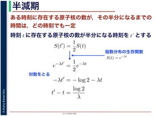 2015年度秋学期 
A.Asano,KansaiUniv.
半減期
ある時刻に存在する原子核の数が，その半分になるまでの
時間は，どの時刻でも一定
指数分布の生存関数
時刻 t に存在する原子核の数が半分になる時刻を t´ とする
S(t) = e−λt
存在した原子核の数が半分になる時刻 t′ を考えてみましょう。このと
S(t′
) =
1
2
S(t)
，(13) 式から
e−λt′
=
1
2
e−λt
をとると
−λt′
= − log 2 − λt
t′
− t =
log 2
λ
F(t) = 1 − e−λt
となります。このような累積分布関数をもつ確率分布を指数分布とよびま
おいても，その時点で生存している個体のうちその後一定時間内に死亡す
という場合の寿命の分布を表します。
この例としては，原子核の崩壊のモデルが有名です。原子核は，どの時
在する原子核のうち一定の割合が崩壊すると考えられているので，ある時刻
すなわち生存関数 S(t) は指数分布で表現でき，(12) 式から
S(t) = e−λt
となります。
ここで，時刻 t に存在した原子核の数が半分になる時刻 t′ を考えてみま
S(t′
) =
1
2
S(t)
がなりたちますから，(13) 式から
e−λt′
=
1
2
e−λt
となり，両辺の対数をとると
S(t) = e−λt
在した原子核の数が半分になる時刻 t′ を考えてみましょう。この
S(t′
) =
1
2
S(t)
(13) 式から
e−λt′
=
1
2
e−λt
とると
−λt′
= − log 2 − λt
t′
− t =
log 2
λ
存在した原子核の数が半分になる時刻 t′ を考えてみましょう。
S(t′
) =
1
2
S(t)
，(13) 式から
e−λt′
=
1
2
e−λt
をとると
−λt′
= − log 2 − λt
t′
− t =
log 2
λ
とは，t′ − t すなわち「時刻 t に存在する原子核の数が半分にな
対数をとる
 