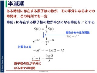 2015年度秋学期 
A.Asano,KansaiUniv.
半減期
ある時刻に存在する原子核の数が，その半分になるまでの
時間は，どの時刻でも一定
原子核の数が半分に
なるまでの時間
指数分布の生存関数
時刻 t に存在する原子核の数が半分になる時刻を t´ とする
S(t) = e−λt
存在した原子核の数が半分になる時刻 t′ を考えてみましょう。このと
S(t′
) =
1
2
S(t)
，(13) 式から
e−λt′
=
1
2
e−λt
をとると
−λt′
= − log 2 − λt
t′
− t =
log 2
λ
F(t) = 1 − e−λt
となります。このような累積分布関数をもつ確率分布を指数分布とよびま
おいても，その時点で生存している個体のうちその後一定時間内に死亡す
という場合の寿命の分布を表します。
この例としては，原子核の崩壊のモデルが有名です。原子核は，どの時
在する原子核のうち一定の割合が崩壊すると考えられているので，ある時刻
すなわち生存関数 S(t) は指数分布で表現でき，(12) 式から
S(t) = e−λt
となります。
ここで，時刻 t に存在した原子核の数が半分になる時刻 t′ を考えてみま
S(t′
) =
1
2
S(t)
がなりたちますから，(13) 式から
e−λt′
=
1
2
e−λt
となり，両辺の対数をとると
S(t) = e−λt
在した原子核の数が半分になる時刻 t′ を考えてみましょう。この
S(t′
) =
1
2
S(t)
(13) 式から
e−λt′
=
1
2
e−λt
とると
−λt′
= − log 2 − λt
t′
− t =
log 2
λ
存在した原子核の数が半分になる時刻 t′ を考えてみましょう。
S(t′
) =
1
2
S(t)
，(13) 式から
e−λt′
=
1
2
e−λt
をとると
−λt′
= − log 2 − λt
t′
− t =
log 2
λ
とは，t′ − t すなわち「時刻 t に存在する原子核の数が半分にな
対数をとる
 