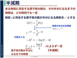 2015年度秋学期 
A.Asano,KansaiUniv.
半減期
ある時刻に存在する原子核の数が，その半分になるまでの
時間は，どの時刻でも一定
原子核の数が半分に
なるまでの時間
指数分布の生存関数
時刻 t に存在する原子核の数が半分になる時刻を t´ とする
S(t) = e−λt
存在した原子核の数が半分になる時刻 t′ を考えてみましょう。このと
S(t′
) =
1
2
S(t)
，(13) 式から
e−λt′
=
1
2
e−λt
をとると
−λt′
= − log 2 − λt
t′
− t =
log 2
λ
F(t) = 1 − e−λt
となります。このような累積分布関数をもつ確率分布を指数分布とよびま
おいても，その時点で生存している個体のうちその後一定時間内に死亡す
という場合の寿命の分布を表します。
この例としては，原子核の崩壊のモデルが有名です。原子核は，どの時
在する原子核のうち一定の割合が崩壊すると考えられているので，ある時刻
すなわち生存関数 S(t) は指数分布で表現でき，(12) 式から
S(t) = e−λt
となります。
ここで，時刻 t に存在した原子核の数が半分になる時刻 t′ を考えてみま
S(t′
) =
1
2
S(t)
がなりたちますから，(13) 式から
e−λt′
=
1
2
e−λt
となり，両辺の対数をとると
S(t) = e−λt
在した原子核の数が半分になる時刻 t′ を考えてみましょう。この
S(t′
) =
1
2
S(t)
(13) 式から
e−λt′
=
1
2
e−λt
とると
−λt′
= − log 2 − λt
t′
− t =
log 2
λ
存在した原子核の数が半分になる時刻 t′ を考えてみましょう。
S(t′
) =
1
2
S(t)
，(13) 式から
e−λt′
=
1
2
e−λt
をとると
−λt′
= − log 2 − λt
t′
− t =
log 2
λ
とは，t′ − t すなわち「時刻 t に存在する原子核の数が半分にな
対数をとる
t によらず一定
［半減期］
 