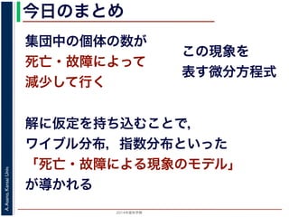 2015年度秋学期 
A.Asano,KansaiUniv.
今日のまとめ
集団中の個体の数が
死亡・故障によって
減少して行く
この現象を
表す微分方程式
解に仮定を持ち込むことで，
ワイブル分布，指数分布といった
「死亡・故障による現象のモデル」
が導かれる
 