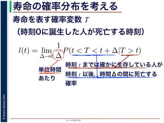 2015年度秋学期 
A.Asano,KansaiUniv.
寿命の確率分布を考える
寿命を表す確率変数 T
（時刻0に誕生した人が死亡する時刻）
これを寿命の確率分布といいます。
誕生した人が死亡する時刻は，確率変数であり，これ
義します。
l(t) = lim
∆→0
1
∆
P(t < T < t + ∆|T > t).
き確率 P(t < T < t + ∆|T > t) は，「T > t である
」，すなわち「時刻 t までは確かに生存している人が
します 1。ですから，それを ∆ で割ったものは，t 以後
の極限は「時刻 t までは確かに生存していた人の，
つまり，この関数 l(t) は「時刻 t までは確かに生存し
時刻 t までは確かに生存している人が
時刻 t 以後，時間Δの間に死亡する
確率
単位時間
あたり
 