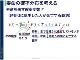2015年度秋学期 
A.Asano,KansaiUniv.
寿命の確率分布を考える
寿命を表す確率変数 T
（時刻0に誕生した人が死亡する時刻）
これを寿命の確率分布といいます。
誕生した人が死亡する時刻は，確率変数であり，これ
義します。
l(t) = lim
∆→0
1
∆
P(t < T < t + ∆|T > t).
き確率 P(t < T < t + ∆|T > t) は，「T > t である
」，すなわち「時刻 t までは確かに生存している人が
します 1。ですから，それを ∆ で割ったものは，t 以後
の極限は「時刻 t までは確かに生存していた人の，
つまり，この関数 l(t) は「時刻 t までは確かに生存し
時刻 t までは確かに生存している人が
時刻 t 以後，時間Δの間に死亡する
確率
単位時間
あたり
次の瞬間
 