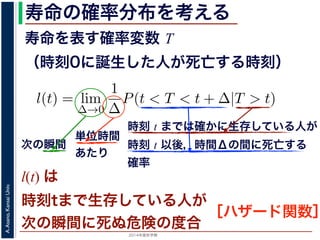 2015年度秋学期 
A.Asano,KansaiUniv.
寿命の確率分布を考える
寿命を表す確率変数 T
（時刻0に誕生した人が死亡する時刻）
これを寿命の確率分布といいます。
誕生した人が死亡する時刻は，確率変数であり，これ
義します。
l(t) = lim
∆→0
1
∆
P(t < T < t + ∆|T > t).
き確率 P(t < T < t + ∆|T > t) は，「T > t である
」，すなわち「時刻 t までは確かに生存している人が
します 1。ですから，それを ∆ で割ったものは，t 以後
の極限は「時刻 t までは確かに生存していた人の，
つまり，この関数 l(t) は「時刻 t までは確かに生存し
時刻 t までは確かに生存している人が
時刻 t 以後，時間Δの間に死亡する
確率
単位時間
あたり
次の瞬間
l(t) は
時刻tまで生存している人が
次の瞬間に死ぬ危険の度合
［ハザード関数］
 