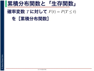 2015年度秋学期 
A.Asano,KansaiUniv.
累積分布関数と「生存関数」
確率変数 T に対して
 を［累積分布関数］
の確率変数 T に対して，次の累積分布関数 F(t) を考えます
F(t) = P(T ≤ t)
命が t 以下である確率」です。さらに
S(t) = 1 − F(t) = P(T > t)
時点でまだ生きている確率」であり，これを生存関数と呼び
危険を表現しているのに対して，累積分布関数 F(t) や生存関
で時間が過ぎたとき，すでに死んでいる／まだ生きている
死亡する十分多くの個体の集団について考えると，大数の法
(t) は「時刻 t まで時間が過ぎたとき，すでに死んでいる／
すこともできます。
 