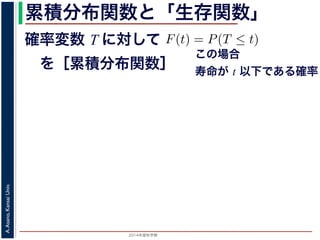 2015年度秋学期 
A.Asano,KansaiUniv.
累積分布関数と「生存関数」
確率変数 T に対して
 を［累積分布関数］
の確率変数 T に対して，次の累積分布関数 F(t) を考えます
F(t) = P(T ≤ t)
命が t 以下である確率」です。さらに
S(t) = 1 − F(t) = P(T > t)
時点でまだ生きている確率」であり，これを生存関数と呼び
危険を表現しているのに対して，累積分布関数 F(t) や生存関
で時間が過ぎたとき，すでに死んでいる／まだ生きている
死亡する十分多くの個体の集団について考えると，大数の法
(t) は「時刻 t まで時間が過ぎたとき，すでに死んでいる／
すこともできます。
この場合
寿命が t 以下である確率
 
