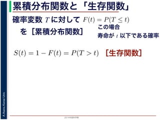 2015年度秋学期 
A.Asano,KansaiUniv.
累積分布関数と「生存関数」
確率変数 T に対して
 を［累積分布関数］
の確率変数 T に対して，次の累積分布関数 F(t) を考えます
F(t) = P(T ≤ t)
命が t 以下である確率」です。さらに
S(t) = 1 − F(t) = P(T > t)
時点でまだ生きている確率」であり，これを生存関数と呼び
危険を表現しているのに対して，累積分布関数 F(t) や生存関
で時間が過ぎたとき，すでに死んでいる／まだ生きている
死亡する十分多くの個体の集団について考えると，大数の法
(t) は「時刻 t まで時間が過ぎたとき，すでに死んでいる／
すこともできます。
この場合
寿命が t 以下である確率
て，次の累積分布関数 F(t) を考えます。
F(t) = P(T ≤ t)
率」です。さらに
S(t) = 1 − F(t) = P(T > t)
る確率」であり，これを生存関数と呼びます。ハザード
のに対して，累積分布関数 F(t) や生存関数 S(t) は「あ
き，すでに死んでいる／まだ生きている確率」を表現し
個体の集団について考えると，大数の法則によって，累
時間が過ぎたとき，すでに死んでいる／まだ生きている
［生存関数］
 