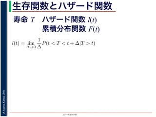 2015年度秋学期 
A.Asano,KansaiUniv.
生存関数とハザード関数
に出てきた式を用いると
l(t) = lim
∆→0
1
∆
P(t < T < t + ∆|T > t)
定義より）= lim
∆→0
1
∆
·
P{(t < T < t + ∆) and (T > t)}
P(T > t)
れるので）= lim
∆→0
1
∆
·
P(t < T < t + ∆)
P(T > t)
の定義より）=
1
P(T > t)
lim
∆→0
F(t + ∆) − F(t)
∆
の定義より）=
1
P(T > t)
F′
(t)
f(t)
(4)
寿命 T ハザード関数 l(t)
累積分布関数 F(t)
 