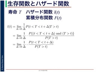 2015年度秋学期 
A.Asano,KansaiUniv.
生存関数とハザード関数
に出てきた式を用いると
l(t) = lim
∆→0
1
∆
P(t < T < t + ∆|T > t)
定義より）= lim
∆→0
1
∆
·
P{(t < T < t + ∆) and (T > t)}
P(T > t)
れるので）= lim
∆→0
1
∆
·
P(t < T < t + ∆)
P(T > t)
の定義より）=
1
P(T > t)
lim
∆→0
F(t + ∆) − F(t)
∆
の定義より）=
1
P(T > t)
F′
(t)
f(t)
(4)
に出てきた式を用いると
l(t) = lim
∆→0
1
∆
P(t < T < t + ∆|T > t)
定義より）= lim
∆→0
1
∆
·
P{(t < T < t + ∆) and (T > t)}
P(T > t)
れるので）= lim
∆→0
1
∆
·
P(t < T < t + ∆)
P(T > t)
の定義より）=
1
P(T > t)
lim
∆→0
F(t + ∆) − F(t)
∆
の定義より）=
1
P(T > t)
F′
(t) (4)
寿命 T ハザード関数 l(t)
累積分布関数 F(t)
 