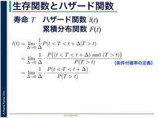 2015年度秋学期 
A.Asano,KansaiUniv.
生存関数とハザード関数
に出てきた式を用いると
l(t) = lim
∆→0
1
∆
P(t < T < t + ∆|T > t)
定義より）= lim
∆→0
1
∆
·
P{(t < T < t + ∆) and (T > t)}
P(T > t)
れるので）= lim
∆→0
1
∆
·
P(t < T < t + ∆)
P(T > t)
の定義より）=
1
P(T > t)
lim
∆→0
F(t + ∆) − F(t)
∆
の定義より）=
1
P(T > t)
F′
(t)
f(t)
(4)
に出てきた式を用いると
l(t) = lim
∆→0
1
∆
P(t < T < t + ∆|T > t)
定義より）= lim
∆→0
1
∆
·
P{(t < T < t + ∆) and (T > t)}
P(T > t)
れるので）= lim
∆→0
1
∆
·
P(t < T < t + ∆)
P(T > t)
の定義より）=
1
P(T > t)
lim
∆→0
F(t + ∆) − F(t)
∆
の定義より）=
1
P(T > t)
F′
(t) (4)
（条件付確率の定義）
寿命 T ハザード関数 l(t)
累積分布関数 F(t)
 