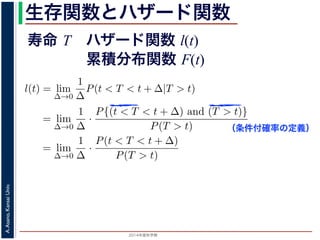 2015年度秋学期 
A.Asano,KansaiUniv.
生存関数とハザード関数
に出てきた式を用いると
l(t) = lim
∆→0
1
∆
P(t < T < t + ∆|T > t)
定義より）= lim
∆→0
1
∆
·
P{(t < T < t + ∆) and (T > t)}
P(T > t)
れるので）= lim
∆→0
1
∆
·
P(t < T < t + ∆)
P(T > t)
の定義より）=
1
P(T > t)
lim
∆→0
F(t + ∆) − F(t)
∆
の定義より）=
1
P(T > t)
F′
(t)
f(t)
(4)
に出てきた式を用いると
l(t) = lim
∆→0
1
∆
P(t < T < t + ∆|T > t)
定義より）= lim
∆→0
1
∆
·
P{(t < T < t + ∆) and (T > t)}
P(T > t)
れるので）= lim
∆→0
1
∆
·
P(t < T < t + ∆)
P(T > t)
の定義より）=
1
P(T > t)
lim
∆→0
F(t + ∆) − F(t)
∆
の定義より）=
1
P(T > t)
F′
(t) (4)
（条件付確率の定義）
寿命 T ハザード関数 l(t)
累積分布関数 F(t)
 