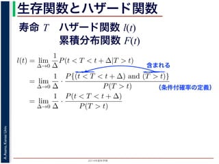 2015年度秋学期 
A.Asano,KansaiUniv.
生存関数とハザード関数
に出てきた式を用いると
l(t) = lim
∆→0
1
∆
P(t < T < t + ∆|T > t)
定義より）= lim
∆→0
1
∆
·
P{(t < T < t + ∆) and (T > t)}
P(T > t)
れるので）= lim
∆→0
1
∆
·
P(t < T < t + ∆)
P(T > t)
の定義より）=
1
P(T > t)
lim
∆→0
F(t + ∆) − F(t)
∆
の定義より）=
1
P(T > t)
F′
(t)
f(t)
(4)
に出てきた式を用いると
l(t) = lim
∆→0
1
∆
P(t < T < t + ∆|T > t)
定義より）= lim
∆→0
1
∆
·
P{(t < T < t + ∆) and (T > t)}
P(T > t)
れるので）= lim
∆→0
1
∆
·
P(t < T < t + ∆)
P(T > t)
の定義より）=
1
P(T > t)
lim
∆→0
F(t + ∆) − F(t)
∆
の定義より）=
1
P(T > t)
F′
(t) (4)
（条件付確率の定義）
含まれる
寿命 T ハザード関数 l(t)
累積分布関数 F(t)
 