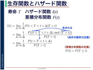 2015年度秋学期 
A.Asano,KansaiUniv.
生存関数とハザード関数
に出てきた式を用いると
l(t) = lim
∆→0
1
∆
P(t < T < t + ∆|T > t)
定義より）= lim
∆→0
1
∆
·
P{(t < T < t + ∆) and (T > t)}
P(T > t)
れるので）= lim
∆→0
1
∆
·
P(t < T < t + ∆)
P(T > t)
の定義より）=
1
P(T > t)
lim
∆→0
F(t + ∆) − F(t)
∆
の定義より）=
1
P(T > t)
F′
(t)
f(t)
(4)
に出てきた式を用いると
l(t) = lim
∆→0
1
∆
P(t < T < t + ∆|T > t)
定義より）= lim
∆→0
1
∆
·
P{(t < T < t + ∆) and (T > t)}
P(T > t)
れるので）= lim
∆→0
1
∆
·
P(t < T < t + ∆)
P(T > t)
の定義より）=
1
P(T > t)
lim
∆→0
F(t + ∆) − F(t)
∆
の定義より）=
1
P(T > t)
F′
(t) (4)
（条件付確率の定義）
含まれる
次のような関数 l(t) を定義します。
l(t) = lim
∆→0
1
∆
P(t < T < t + ∆|T
この関数のうち，条件付き確率 P(t < T < t + ∆|T > t) は，「
t < T < t + ∆ である確率」，すなわち「時刻 t までは確かに生存
に死亡する確率」を意味します 1。ですから，それを ∆ で割ったも
密度であり，その ∆ → 0 の極限は「時刻 t までは確かに生存して
ということになります。つまり，この関数 l(t) は「時刻 t までは
死亡する危険の度合」で，これをハザード関数といいます。
さて，この確率変数 T に対して，次の累積分布関数 F(t) を考え
F(t) = P(T ≤ t)
F(t) は「寿命が t 以下である確率」です。さらに
S(t) = 1 − F(t) = P(T > t
（累積分布関数の定義）
寿命 T ハザード関数 l(t)
累積分布関数 F(t)
 