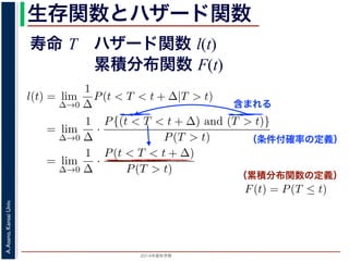 2015年度秋学期 
A.Asano,KansaiUniv.
生存関数とハザード関数
に出てきた式を用いると
l(t) = lim
∆→0
1
∆
P(t < T < t + ∆|T > t)
定義より）= lim
∆→0
1
∆
·
P{(t < T < t + ∆) and (T > t)}
P(T > t)
れるので）= lim
∆→0
1
∆
·
P(t < T < t + ∆)
P(T > t)
の定義より）=
1
P(T > t)
lim
∆→0
F(t + ∆) − F(t)
∆
の定義より）=
1
P(T > t)
F′
(t)
f(t)
(4)
に出てきた式を用いると
l(t) = lim
∆→0
1
∆
P(t < T < t + ∆|T > t)
定義より）= lim
∆→0
1
∆
·
P{(t < T < t + ∆) and (T > t)}
P(T > t)
れるので）= lim
∆→0
1
∆
·
P(t < T < t + ∆)
P(T > t)
の定義より）=
1
P(T > t)
lim
∆→0
F(t + ∆) − F(t)
∆
の定義より）=
1
P(T > t)
F′
(t) (4)
（条件付確率の定義）
含まれる
次のような関数 l(t) を定義します。
l(t) = lim
∆→0
1
∆
P(t < T < t + ∆|T
この関数のうち，条件付き確率 P(t < T < t + ∆|T > t) は，「
t < T < t + ∆ である確率」，すなわち「時刻 t までは確かに生存
に死亡する確率」を意味します 1。ですから，それを ∆ で割ったも
密度であり，その ∆ → 0 の極限は「時刻 t までは確かに生存して
ということになります。つまり，この関数 l(t) は「時刻 t までは
死亡する危険の度合」で，これをハザード関数といいます。
さて，この確率変数 T に対して，次の累積分布関数 F(t) を考え
F(t) = P(T ≤ t)
F(t) は「寿命が t 以下である確率」です。さらに
S(t) = 1 − F(t) = P(T > t
（累積分布関数の定義）
寿命 T ハザード関数 l(t)
累積分布関数 F(t)
 