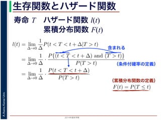 2015年度秋学期 
A.Asano,KansaiUniv.
生存関数とハザード関数
に出てきた式を用いると
l(t) = lim
∆→0
1
∆
P(t < T < t + ∆|T > t)
定義より）= lim
∆→0
1
∆
·
P{(t < T < t + ∆) and (T > t)}
P(T > t)
れるので）= lim
∆→0
1
∆
·
P(t < T < t + ∆)
P(T > t)
の定義より）=
1
P(T > t)
lim
∆→0
F(t + ∆) − F(t)
∆
の定義より）=
1
P(T > t)
F′
(t)
f(t)
(4)
に出てきた式を用いると
l(t) = lim
∆→0
1
∆
P(t < T < t + ∆|T > t)
定義より）= lim
∆→0
1
∆
·
P{(t < T < t + ∆) and (T > t)}
P(T > t)
れるので）= lim
∆→0
1
∆
·
P(t < T < t + ∆)
P(T > t)
の定義より）=
1
P(T > t)
lim
∆→0
F(t + ∆) − F(t)
∆
の定義より）=
1
P(T > t)
F′
(t) (4)
（条件付確率の定義）
含まれる
次のような関数 l(t) を定義します。
l(t) = lim
∆→0
1
∆
P(t < T < t + ∆|T
この関数のうち，条件付き確率 P(t < T < t + ∆|T > t) は，「
t < T < t + ∆ である確率」，すなわち「時刻 t までは確かに生存
に死亡する確率」を意味します 1。ですから，それを ∆ で割ったも
密度であり，その ∆ → 0 の極限は「時刻 t までは確かに生存して
ということになります。つまり，この関数 l(t) は「時刻 t までは
死亡する危険の度合」で，これをハザード関数といいます。
さて，この確率変数 T に対して，次の累積分布関数 F(t) を考え
F(t) = P(T ≤ t)
F(t) は「寿命が t 以下である確率」です。さらに
S(t) = 1 − F(t) = P(T > t
（累積分布関数の定義）
寿命 T ハザード関数 l(t)
累積分布関数 F(t)
 