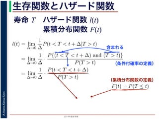 2015年度秋学期 
A.Asano,KansaiUniv.
生存関数とハザード関数
に出てきた式を用いると
l(t) = lim
∆→0
1
∆
P(t < T < t + ∆|T > t)
定義より）= lim
∆→0
1
∆
·
P{(t < T < t + ∆) and (T > t)}
P(T > t)
れるので）= lim
∆→0
1
∆
·
P(t < T < t + ∆)
P(T > t)
の定義より）=
1
P(T > t)
lim
∆→0
F(t + ∆) − F(t)
∆
の定義より）=
1
P(T > t)
F′
(t)
f(t)
(4)
に出てきた式を用いると
l(t) = lim
∆→0
1
∆
P(t < T < t + ∆|T > t)
定義より）= lim
∆→0
1
∆
·
P{(t < T < t + ∆) and (T > t)}
P(T > t)
れるので）= lim
∆→0
1
∆
·
P(t < T < t + ∆)
P(T > t)
の定義より）=
1
P(T > t)
lim
∆→0
F(t + ∆) − F(t)
∆
の定義より）=
1
P(T > t)
F′
(t) (4)
（条件付確率の定義）
含まれる
次のような関数 l(t) を定義します。
l(t) = lim
∆→0
1
∆
P(t < T < t + ∆|T
この関数のうち，条件付き確率 P(t < T < t + ∆|T > t) は，「
t < T < t + ∆ である確率」，すなわち「時刻 t までは確かに生存
に死亡する確率」を意味します 1。ですから，それを ∆ で割ったも
密度であり，その ∆ → 0 の極限は「時刻 t までは確かに生存して
ということになります。つまり，この関数 l(t) は「時刻 t までは
死亡する危険の度合」で，これをハザード関数といいます。
さて，この確率変数 T に対して，次の累積分布関数 F(t) を考え
F(t) = P(T ≤ t)
F(t) は「寿命が t 以下である確率」です。さらに
S(t) = 1 − F(t) = P(T > t
（累積分布関数の定義）
寿命 T ハザード関数 l(t)
累積分布関数 F(t)
 