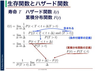 2015年度秋学期 
A.Asano,KansaiUniv.
生存関数とハザード関数
に出てきた式を用いると
l(t) = lim
∆→0
1
∆
P(t < T < t + ∆|T > t)
定義より）= lim
∆→0
1
∆
·
P{(t < T < t + ∆) and (T > t)}
P(T > t)
れるので）= lim
∆→0
1
∆
·
P(t < T < t + ∆)
P(T > t)
の定義より）=
1
P(T > t)
lim
∆→0
F(t + ∆) − F(t)
∆
の定義より）=
1
P(T > t)
F′
(t)
f(t)
(4)
に出てきた式を用いると
l(t) = lim
∆→0
1
∆
P(t < T < t + ∆|T > t)
定義より）= lim
∆→0
1
∆
·
P{(t < T < t + ∆) and (T > t)}
P(T > t)
れるので）= lim
∆→0
1
∆
·
P(t < T < t + ∆)
P(T > t)
の定義より）=
1
P(T > t)
lim
∆→0
F(t + ∆) − F(t)
∆
の定義より）=
1
P(T > t)
F′
(t) (4)
（条件付確率の定義）
含まれる
次のような関数 l(t) を定義します。
l(t) = lim
∆→0
1
∆
P(t < T < t + ∆|T
この関数のうち，条件付き確率 P(t < T < t + ∆|T > t) は，「
t < T < t + ∆ である確率」，すなわち「時刻 t までは確かに生存
に死亡する確率」を意味します 1。ですから，それを ∆ で割ったも
密度であり，その ∆ → 0 の極限は「時刻 t までは確かに生存して
ということになります。つまり，この関数 l(t) は「時刻 t までは
死亡する危険の度合」で，これをハザード関数といいます。
さて，この確率変数 T に対して，次の累積分布関数 F(t) を考え
F(t) = P(T ≤ t)
F(t) は「寿命が t 以下である確率」です。さらに
S(t) = 1 − F(t) = P(T > t
（累積分布関数の定義）
出てきた式を用いると
l(t) = lim
∆→0
1
∆
P(t < T < t + ∆|T > t)
義より）= lim
∆→0
1
∆
·
P{(t < T < t + ∆) and (T > t)}
P(T > t)
るので）= lim
∆→0
1
∆
·
P(t < T < t + ∆)
P(T > t)
定義より）=
1
P(T > t)
lim
∆→0
F(t + ∆) − F(t)
∆
1 ′
寿命 T ハザード関数 l(t)
累積分布関数 F(t)
 