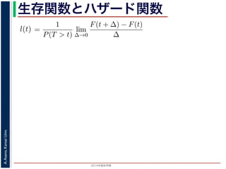 2015年度秋学期 
A.Asano,KansaiUniv.
生存関数とハザード関数
るので）= lim
∆→0 ∆
·
P(T > t)
定義より）=
1
P(T > t)
lim
∆→0
F(t + ∆) − F(t)
∆
定義より）=
1
P(T > t)
F′
(t)
3) 式より）=
f(t)
S(t)
(4)
1 − F(t))′
= −F′
(t) = −f(t) (5)
l(t) = −
S′(t)
S(t)
(6)
，時刻 0，すなわち誕生の瞬間に生存している確率は 1 ですか
て (6) 式の微分方程式を解くと，
に出てきた式を用いると
l(t) = lim
∆→0
1
∆
P(t < T < t + ∆|T > t)
定義より）= lim
∆→0
1
∆
·
P{(t < T < t + ∆) and (T > t)}
P(T > t)
れるので）= lim
∆→0
1
∆
·
P(t < T < t + ∆)
P(T > t)
の定義より）=
1
P(T > t)
lim
∆→0
F(t + ∆) − F(t)
∆
の定義より）=
1
P(T > t)
F′
(t)
(3) 式より）=
f(t)
S(t)
(4)
 