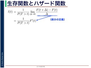 2015年度秋学期 
A.Asano,KansaiUniv.
生存関数とハザード関数
（微分の定義）
るので）= lim
∆→0 ∆
·
P(T > t)
定義より）=
1
P(T > t)
lim
∆→0
F(t + ∆) − F(t)
∆
定義より）=
1
P(T > t)
F′
(t)
3) 式より）=
f(t)
S(t)
(4)
1 − F(t))′
= −F′
(t) = −f(t) (5)
l(t) = −
S′(t)
S(t)
(6)
，時刻 0，すなわち誕生の瞬間に生存している確率は 1 ですか
て (6) 式の微分方程式を解くと，
に出てきた式を用いると
l(t) = lim
∆→0
1
∆
P(t < T < t + ∆|T > t)
定義より）= lim
∆→0
1
∆
·
P{(t < T < t + ∆) and (T > t)}
P(T > t)
れるので）= lim
∆→0
1
∆
·
P(t < T < t + ∆)
P(T > t)
の定義より）=
1
P(T > t)
lim
∆→0
F(t + ∆) − F(t)
∆
の定義より）=
1
P(T > t)
F′
(t)
(3) 式より）=
f(t)
S(t)
(4)
るので）= lim
∆→0
1
∆
·
P(t < T < t + ∆)
P(T > t)
定義より）=
1
P(T > t)
lim
∆→0
F(t + ∆) − F(t)
∆
定義より）=
1
P(T > t)
F′
(t)
3) 式より）=
f(t)
S(t)
(4)
1 − F(t))′
= −F′
(t) = −f(t) (5)
l(t) = −
S′(t)
S(t)
(6)
，時刻 0，すなわち誕生の瞬間に生存している確率は 1 ですか
て (6) 式の微分方程式を解くと，
 